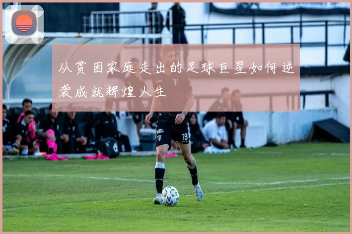 从贫困家庭走出的足球巨星如何逆袭成就辉煌人生