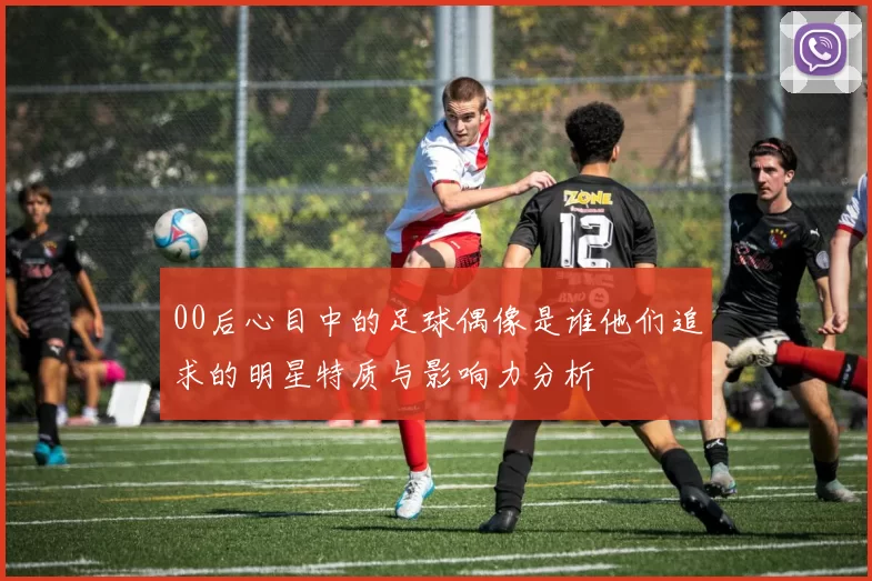 00后心目中的足球偶像是谁他们追求的明星特质与影响力分析