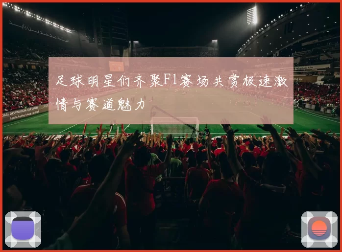 足球明星们齐聚F1赛场共赏极速激情与赛道魅力