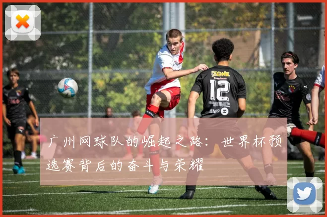 广州网球队的崛起之路：世界杯预选赛背后的奋斗与荣耀
