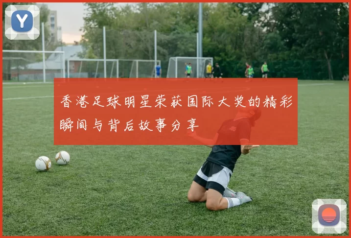 香港足球明星荣获国际大奖的精彩瞬间与背后故事分享