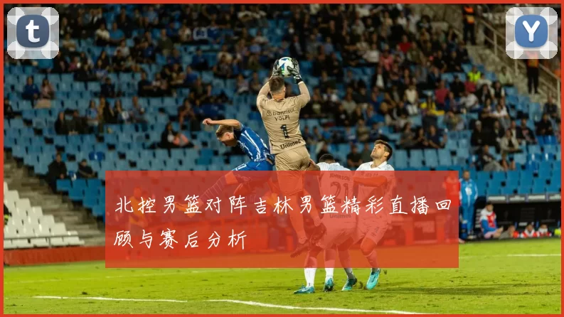 北控男篮对阵吉林男篮精彩直播回顾与赛后分析