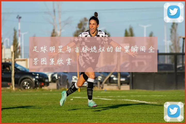 足球明星与吉林媳妇的甜蜜瞬间全景图集欣赏