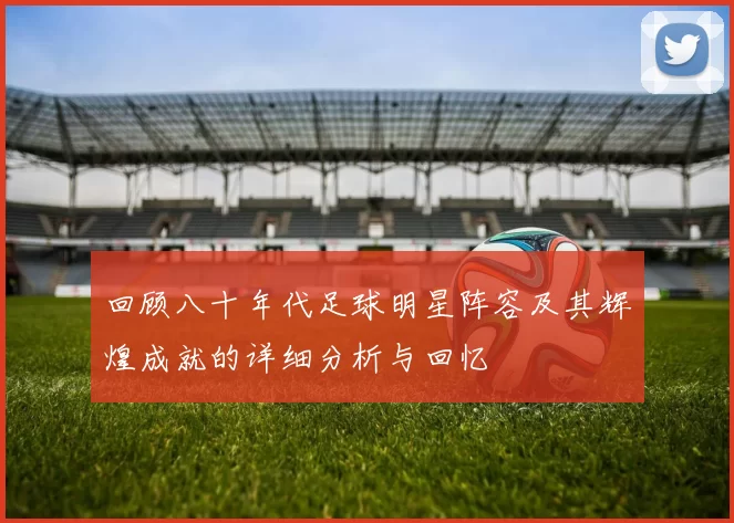回顾八十年代足球明星阵容及其辉煌成就的详细分析与回忆