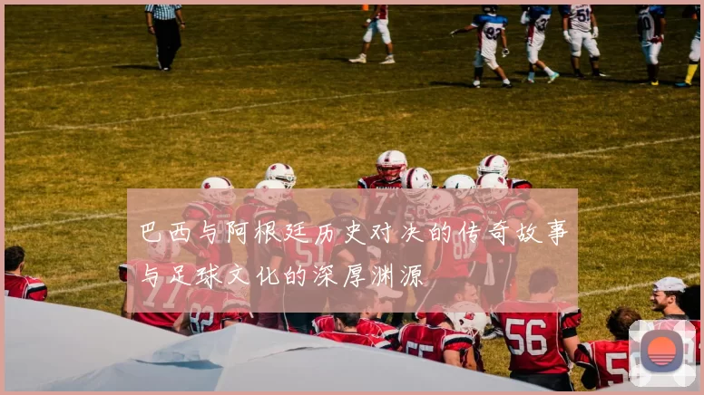 巴西与阿根廷历史对决的传奇故事与足球文化的深厚渊源