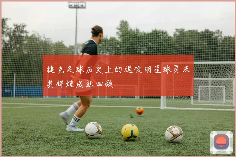 捷克足球历史上的退役明星球员及其辉煌成就回顾