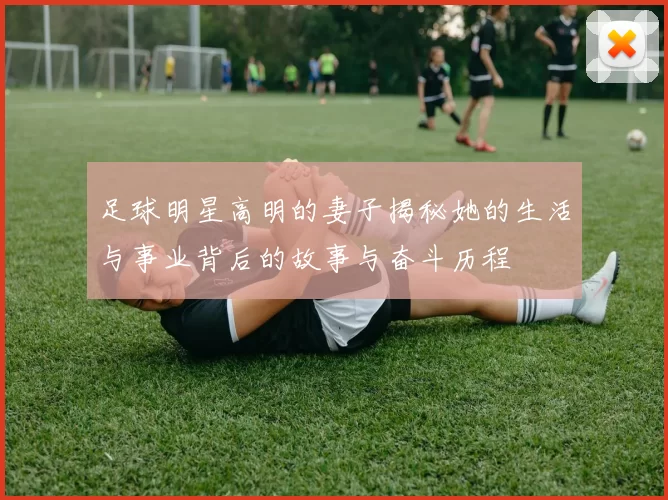 足球明星高明的妻子揭秘她的生活与事业背后的故事与奋斗历程