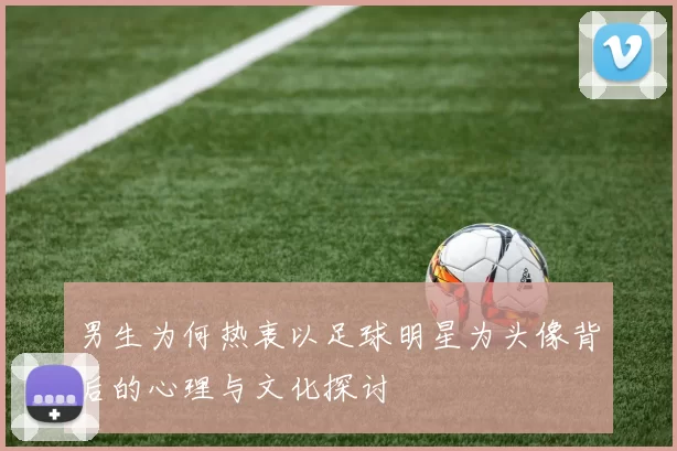男生为何热衷以足球明星为头像背后的心理与文化探讨