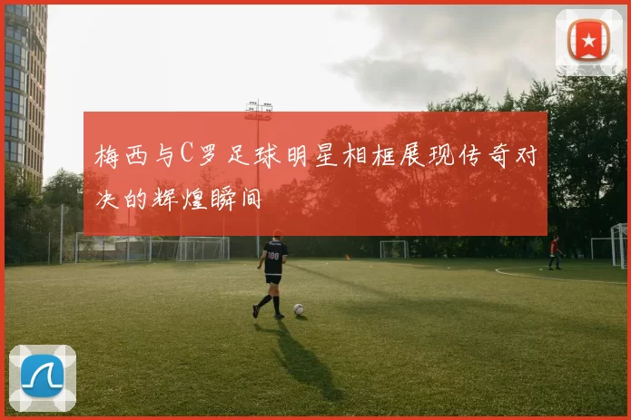 梅西与C罗足球明星相框展现传奇对决的辉煌瞬间