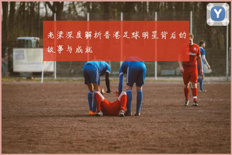 老梁深度解析香港足球明星背后的故事与成就