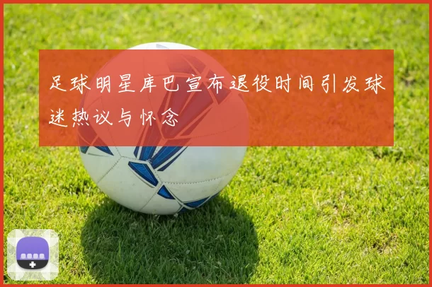 足球明星库巴宣布退役时间引发球迷热议与怀念