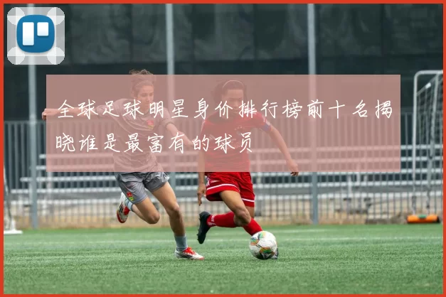 全球足球明星身价排行榜前十名揭晓谁是最富有的球员