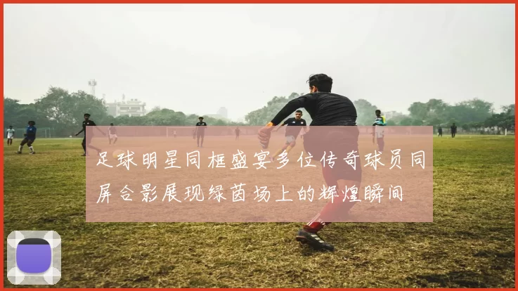 足球明星同框盛宴多位传奇球员同屏合影展现绿茵场上的辉煌瞬间