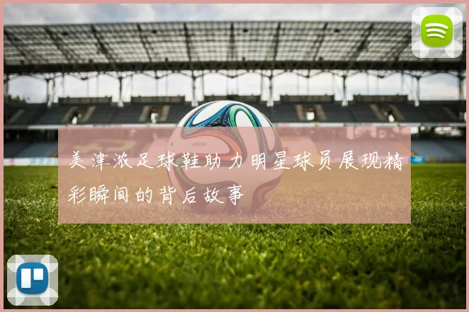 美津浓足球鞋助力明星球员展现精彩瞬间的背后故事