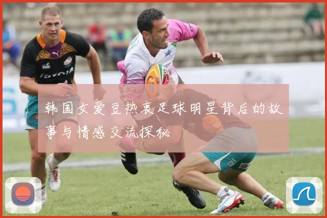 韩国女爱豆热衷足球明星背后的故事与情感交流探秘