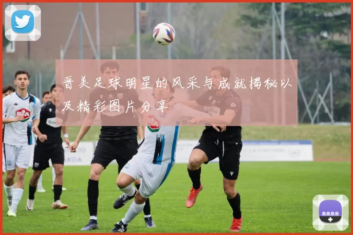 晋美足球明星的风采与成就揭秘以及精彩图片分享