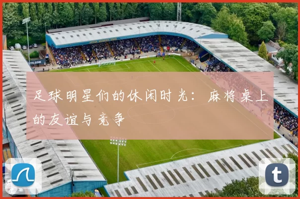 足球明星们的休闲时光：麻将桌上的友谊与竞争