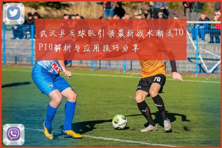 武汉乒乓球队引领最新战术潮流TOP10解析与应用技巧分享