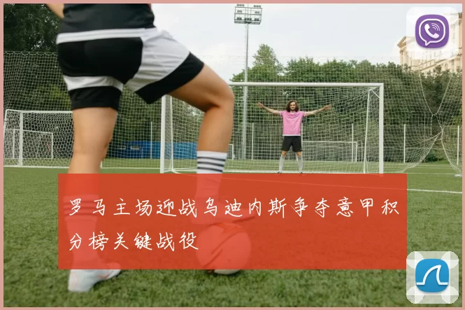罗马主场迎战乌迪内斯争夺意甲积分榜关键战役