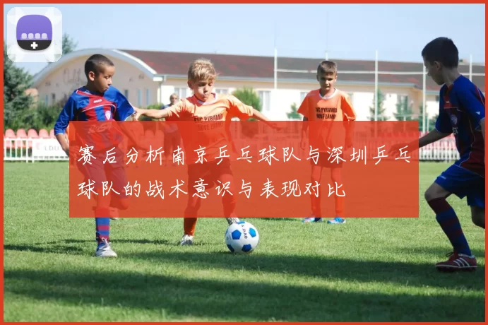 赛后分析南京乒乓球队与深圳乒乓球队的战术意识与表现对比
