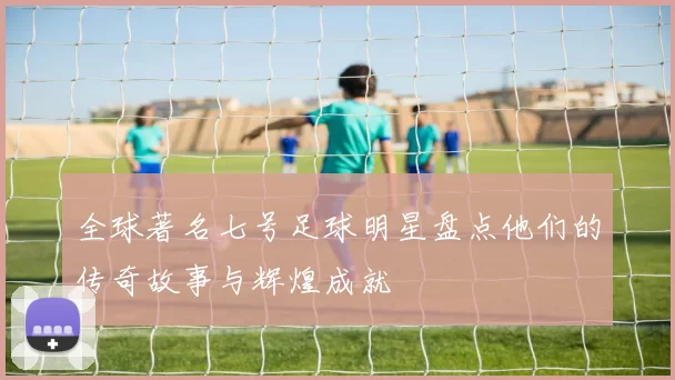全球著名七号足球明星盘点他们的传奇故事与辉煌成就