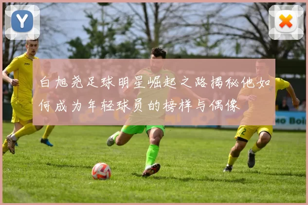 白旭尧足球明星崛起之路揭秘他如何成为年轻球员的榜样与偶像