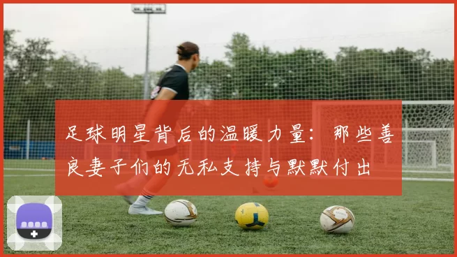 足球明星背后的温暖力量：那些善良妻子们的无私支持与默默付出