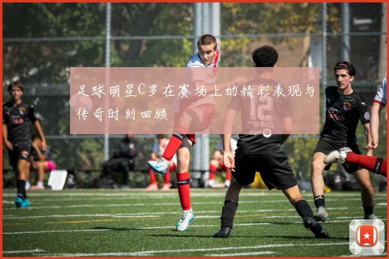 足球明星C罗在赛场上的精彩表现与传奇时刻回顾