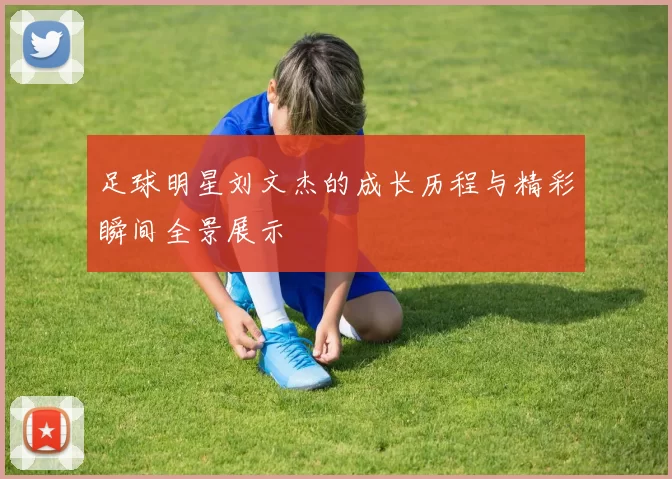 足球明星刘文杰的成长历程与精彩瞬间全景展示