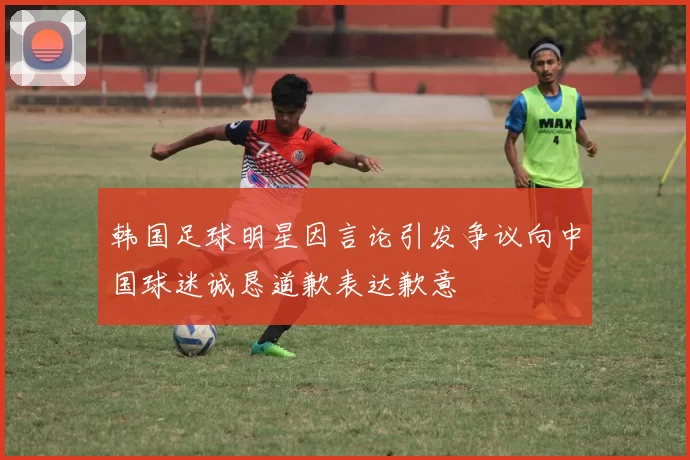 韩国足球明星因言论引发争议向中国球迷诚恳道歉表达歉意