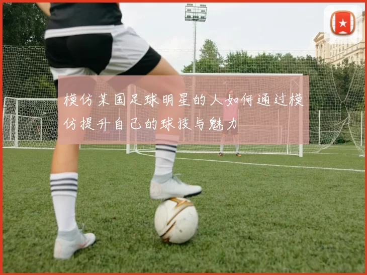 模仿某国足球明星的人如何通过模仿提升自己的球技与魅力