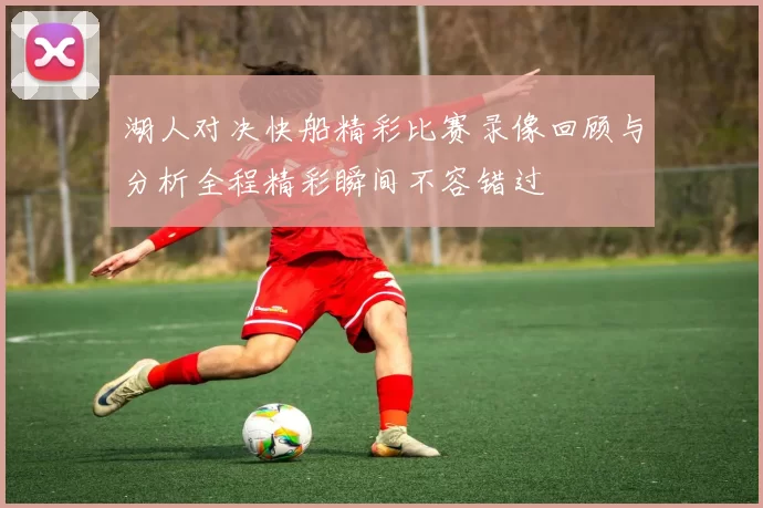 湖人对决快船精彩比赛录像回顾与分析全程精彩瞬间不容错过