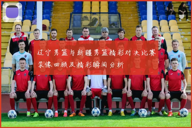 辽宁男篮与新疆男篮精彩对决比赛录像回顾及精彩瞬间分析