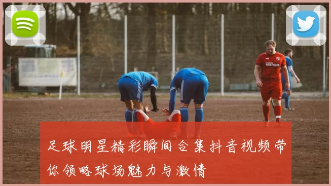 足球明星精彩瞬间合集抖音视频带你领略球场魅力与激情