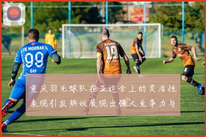 重庆羽毛球队在亚运会上的灵活性表现引发热议展现出强大竞争力与团队协作精神