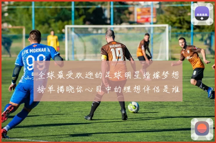 全球最受欢迎的足球明星婚嫁梦想榜单揭晓你心目中的理想伴侣是谁