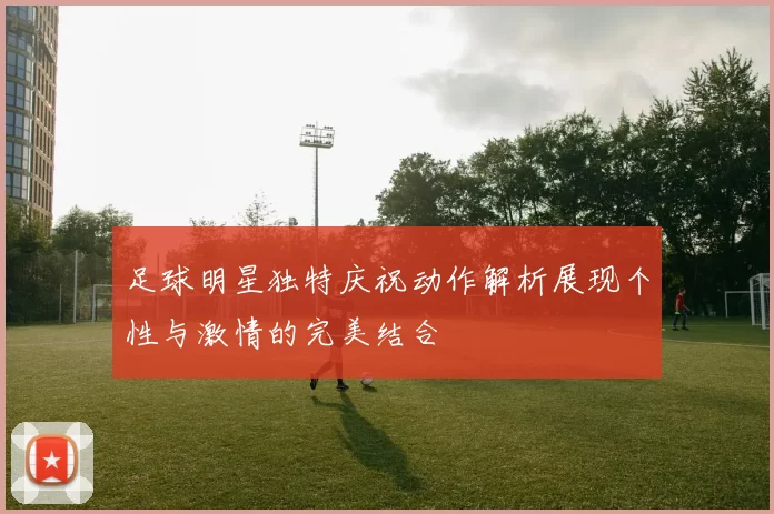 足球明星独特庆祝动作解析展现个性与激情的完美结合