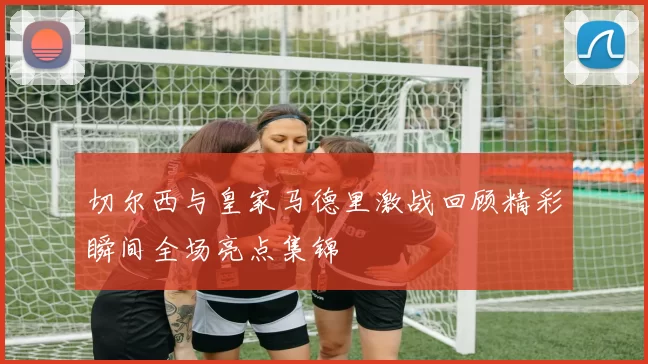 切尔西与皇家马德里激战回顾精彩瞬间全场亮点集锦
