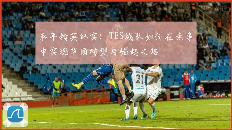 和平精英纪实：TES战队如何在竞争中实现华丽转型与崛起之路