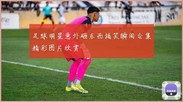 足球明星意外砸东西搞笑瞬间合集精彩图片欣赏