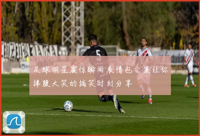 足球明星震惊瞬间表情包合集让你捧腹大笑的搞笑时刻分享