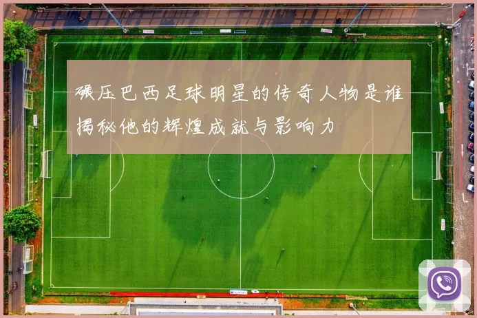 碾压巴西足球明星的传奇人物是谁揭秘他的辉煌成就与影响力