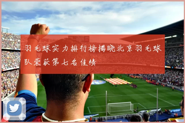 羽毛球实力排行榜揭晓北京羽毛球队荣获第七名佳绩