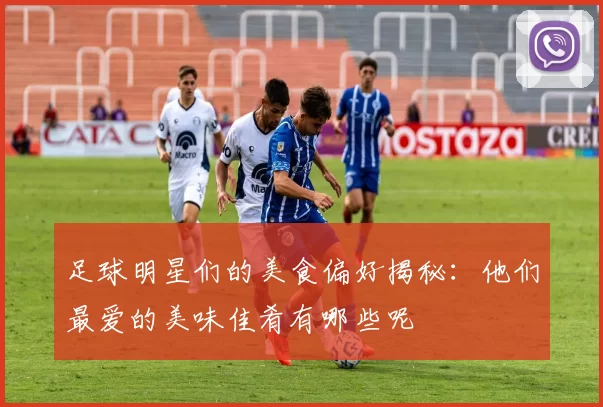 足球明星们的美食偏好揭秘：他们最爱的美味佳肴有哪些呢
