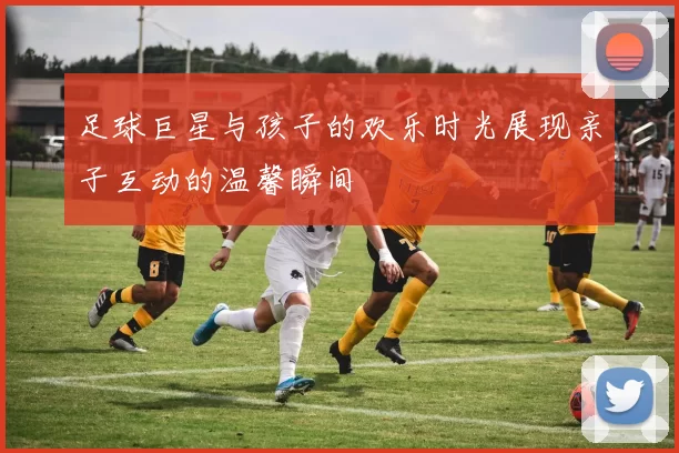 足球巨星与孩子的欢乐时光展现亲子互动的温馨瞬间