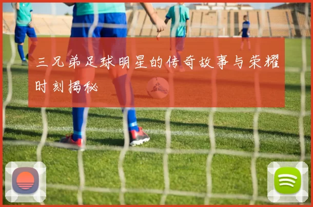 三兄弟足球明星的传奇故事与荣耀时刻揭秘