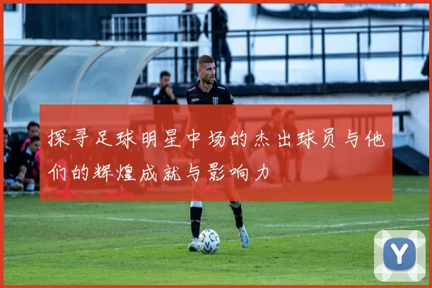 探寻足球明星中场的杰出球员与他们的辉煌成就与影响力