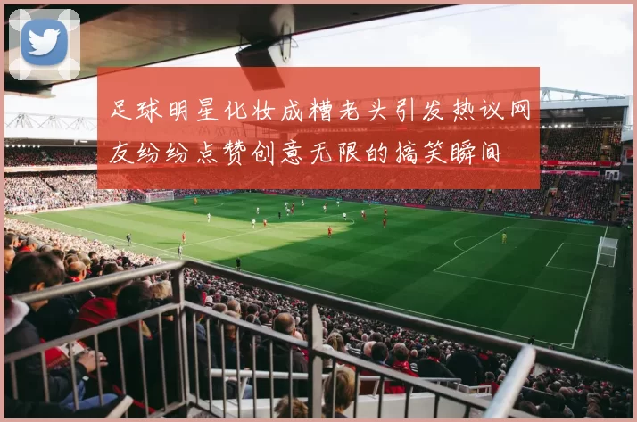 足球明星化妆成糟老头引发热议网友纷纷点赞创意无限的搞笑瞬间