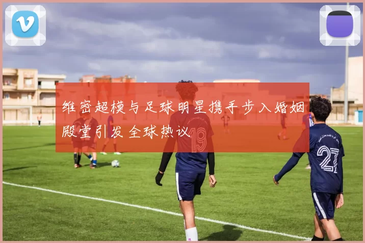 维密超模与足球明星携手步入婚姻殿堂引发全球热议