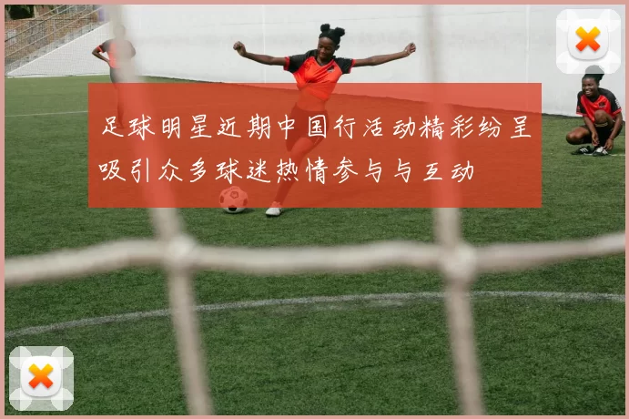 足球明星近期中国行活动精彩纷呈吸引众多球迷热情参与与互动